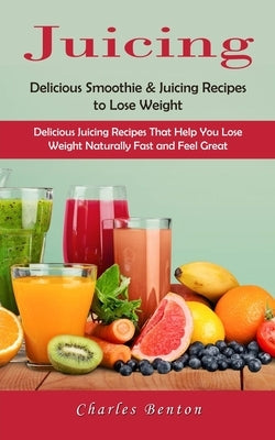 Juicing: Delicious Smoothie & Juicing Recipes to Lose Weight (Delicious Juicing Recipes That Help You Lose Weight Naturally Fast and Feel Great) by Benton, Charles
