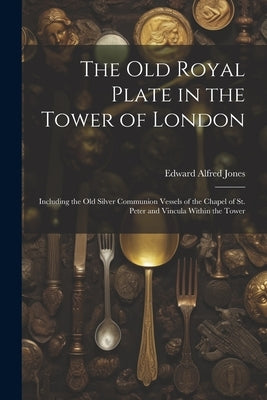 The Old Royal Plate in the Tower of London: Including the Old Silver Communion Vessels of the Chapel of St. Peter and Vincula Within the Tower by Jones, Edward Alfred