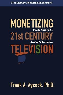 Monetizing 21st Century Television: How to Profit in the Coming TV Revolution by Aycock Ph. D., Frank A.