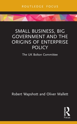Small Business, Big Government and the Origins of Enterprise Policy: The UK Bolton Committee by Wapshott, Robert