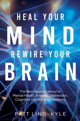 Heal Your Mind, Rewire Your Brain: The New Neuroscience for Mental Health, Anxiety, Depression, Cognitive Decline and Creativity by Lind-Kyle, Patt
