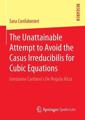 The Unattainable Attempt to Avoid the Casus Irreducibilis for Cubic Equations: Gerolamo Cardano's de Regula Aliza by Confalonieri, Sara