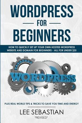 Wordpress For Beginners: How To Quickly Set Your Own Self Hosted Wordpress Site and Domain For Beginners - All For Under $25 - Plus Real World Tips & by Sebastian, Lee