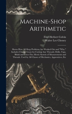 Machine-Shop Arithmetic: Shows How All Shop Problems Are Worked Out and "Why." Includes Change Gears for Cutting Any Threads; Drills, Taps, Shi by Colvin, Fred Herbert