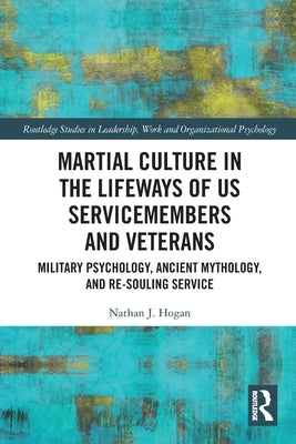 Martial Culture in the Lifeways of US Servicemembers and Veterans: Military Psychology, Ancient Mythology, and Re-Souling Service by Hogan, Nathan J.
