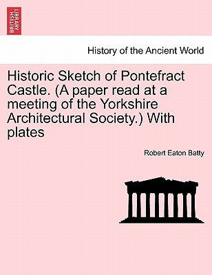 Historic Sketch of Pontefract Castle. (a Paper Read at a Meeting of the Yorkshire Architectural Society.) with Plates by Batty, Robert Eaton
