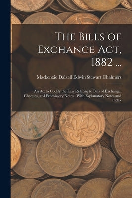 The Bills of Exchange Act, 1882 ...: An Act to Codify the Law Relating to Bills of Exchange, Cheques, and Promissory Notes: With Explanatory Notes and by Chalmers, MacKenzie Dalzell Edwin Ste