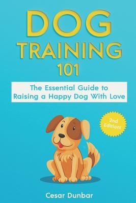 Dog Training 101: The Essential Guide to Raising A Happy Dog With Love. Train The Perfect Dog Through House Training, Basic Commands, Cr by Dunbar, Cesar