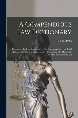 A Compendious Law Dictionary: Containing Both an Explanation of the Terms and the Law Itself: Intended for the Use of the Country Gentleman, the Mer by Potts, Thomas
