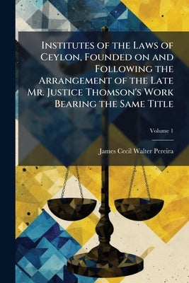 Institutes of the Laws of Ceylon, Founded on and Following the Arrangement of the Late Mr. Justice Thomson's Work Bearing the Same Title; Volume 1 by Pereira, James Cecil Walter