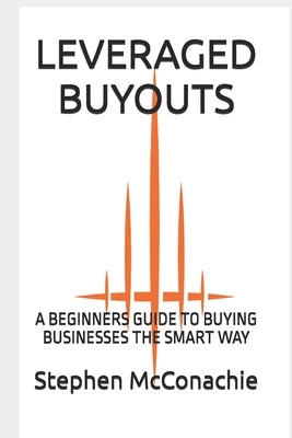 Leveraged Buyouts: A Beginners Guide to Buying Businesses the Smart Way by McConachie, Stephen