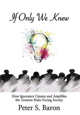 If Only We Knew: How Ignorance Creates and Amplifies the Greatest Risks Facing Society by Baron, Peter S.