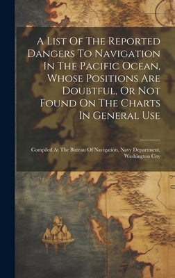 A List Of The Reported Dangers To Navigation In The Pacific Ocean, Whose Positions Are Doubtful, Or Not Found On The Charts In General Use: Compiled A by Anonymous