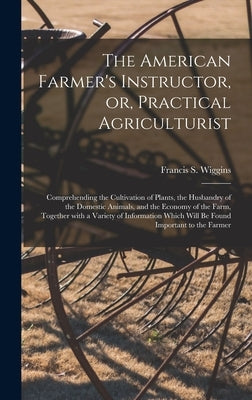 The American Farmer's Instructor, or, Practical Agriculturist [microform]: Comprehending the Cultivation of Plants, the Husbandry of the Domestic Anim by Wiggins, Francis S. D. 1840