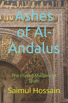 Ashes of Al-Andalus: The Erased Muslims of Spain by Hossain, Saimul