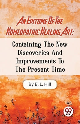 An Epitome Of The Homeopathic Healing Art; Containing The New Discoveries And Improvements To The Present Time by Hill, B. L.