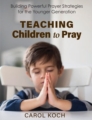 Teaching Children to Pray: Building Powerful Prayer Strategies for the Younger Generation by Koch, Carol