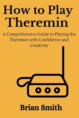 How to Play Theremin: A Comprehensive Guide to Playing the Theremin with Confidence and Creativity by Smith, Brian
