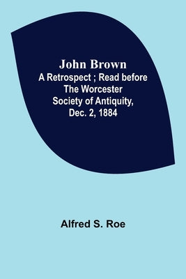 John Brown: A Retrospect; Read before The Worcester Society of Antiquity, Dec. 2, 1884. by S. Roe, Alfred