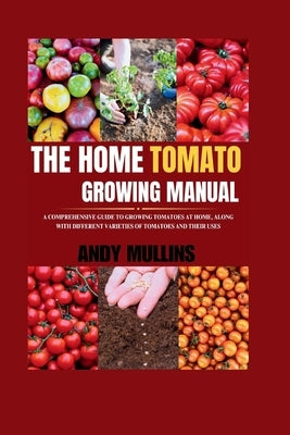 The Home Tomato Growing Manual: A Comprehensive Guide To Growing Tomatoes At Home, Along With Different Varieties Of Tomatoes And Their Uses by Mullins, Andy