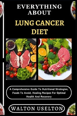 Everything about Lung Cancer Diet: A Comprehensive Guide To Nutritional Strategies, Foods To Avoid, Healing Recipes For Optimal Health And Recovery by Uselton, Walton