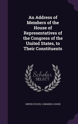 An Address of Members of the House of Representatives of the Congress of the United States, to Their Constituents by United States Congress House