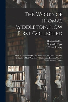 The Works of Thomas Middleton, Now First Collected: Trick to Catch the Old One. the Family of Love. Your Five Gallants. a Mad World, My Masters. the R by Dyce, Alexander