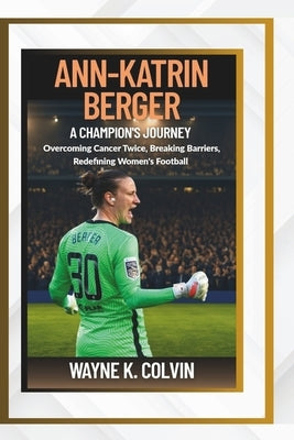 Ann-Katrin Berger: A Champion's Journey - Overcoming Cancer Twice, Breaking Barriers, Redefining Women's Football by K. Colvin, Wayne