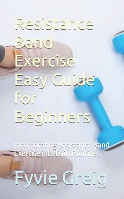Resistance Band Exercise Easy Guide for Beginners: Incorporating Resistance Band Exercise into Daily Routines by Greig, Fyvie