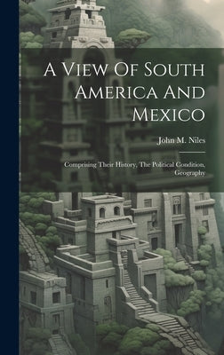 A View Of South America And Mexico: Comprising Their History, The Political Condition, Geography by Niles, John M.