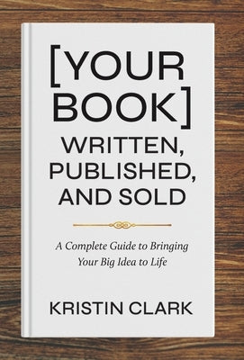 [Your Book] Written, Published, and Sold: A Complete Guide to Bringing Your Big Idea to Life by Clark, Kristin
