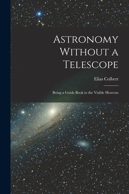 Astronomy Without a Telescope: Being a Guide Book to the Visible Heavens by Colbert, Elias