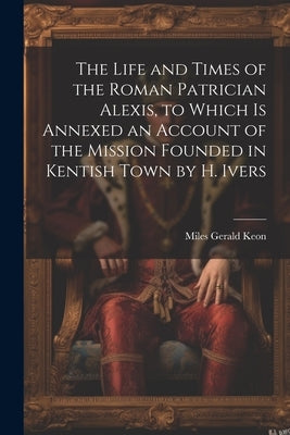 The Life and Times of the Roman Patrician Alexis, to Which Is Annexed an Account of the Mission Founded in Kentish Town by H. Ivers by Keon, Miles Gerald