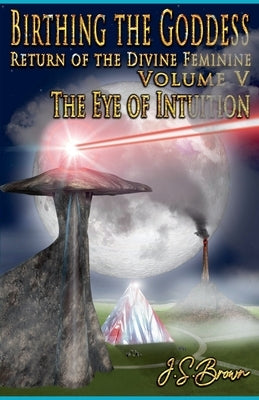 Birthing the Goddess, Return of the Divine Feminine, Volume V, "The Eye of Intuition" by Brown, J. S.