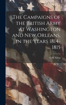 The Campaigns of the British Army at Washington and New Orleans, in the Years 1814-1815 by Gleig, G. R. 1796-1888
