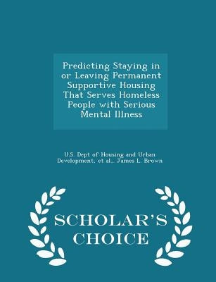 Predicting Staying in or Leaving Permanent Supportive Housing That Serves Homeless People with Serious Mental Illness - Scholar's Choice Edition by U. S. Dept of Housing and Urban Developm