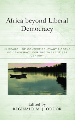 Africa Beyond Liberal Democracy: In Search of Context-Relevant Models of Democracy for the Twenty-First Century by Oduor, Reginald M. J.