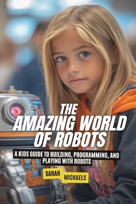 The Amazing World of Robots: A Kids Guide to Building, Programming, and Playing with Robots by Michaels, Sarah