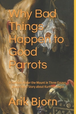 Why Bad Things Happen to Good Parrots: A Sermon Under the Mount in Three Essays, plus a Short Story about Kurt Vonnegut by Bjorn, Arik