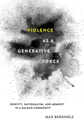 Violence as a Generative Force: Identity, Nationalism, and Memory in a Balkan Community by Bergholz, Max