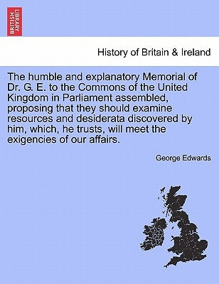 The Humble and Explanatory Memorial of Dr. G. E. to the Commons of the United Kingdom in Parliament Assembled, Proposing That They Should Examine Reso by Edwards, George