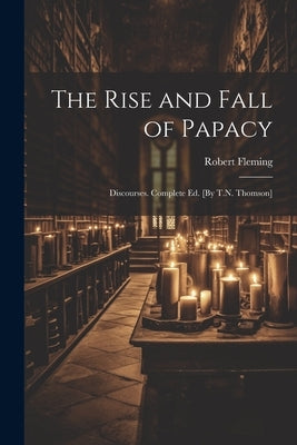 The Rise and Fall of Papacy; Discourses. Complete Ed. [By T.N. Thomson] by Fleming, Robert