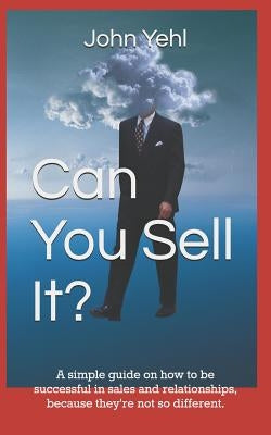 Can You Sell It?: A Simple Guide on How to Be Successful in Both Sales and Relationships, Because They?re Not So Different. by Yehl, John