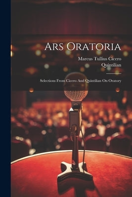 Ars Oratoria: Selections From Cicero And Quintilian On Oratory by Cicero, Marcus Tullius