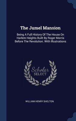 The Jumel Mansion: Being A Full History Of The House On Harlem Heights Built By Roger Morris Before The Revolution. With Illustrations by Shelton, William Henry