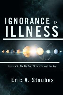 Ignorance Is Illness: Disproof of the Big Bang Theory Through Healing by Staubes, Eric A.