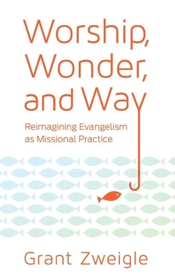 Worship, Wonder, and Way: Reimagining Evangelism as Missional Practice by Zweigle, Grant