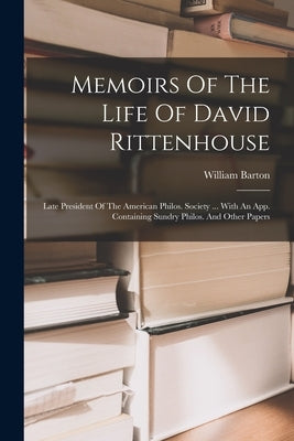 Memoirs Of The Life Of David Rittenhouse: Late President Of The American Philos. Society ... With An App. Containing Sundry Philos. And Other Papers by Barton, William