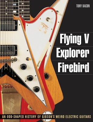 Flying V, Explorer, Firebird: An Odd-Shaped History of Gibson's Weird Electric Guitars by Bacon, Tony