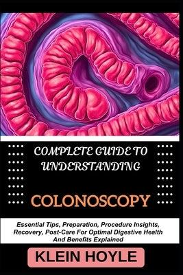 Complete Guide to Understanding Colonoscopy: Essential Tips, Preparation, Procedure Insights, Recovery, Post-Care For Optimal Digestive Health And Ben by Hoyle, Klein